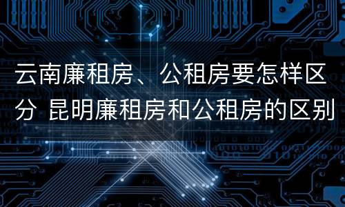 云南廉租房、公租房要怎样区分 昆明廉租房和公租房的区别