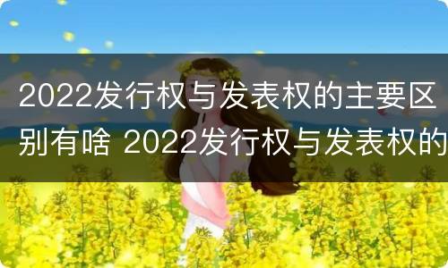 2022发行权与发表权的主要区别有啥 2022发行权与发表权的主要区别有啥不同