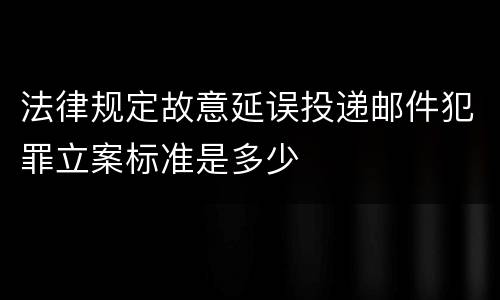 法律规定故意延误投递邮件犯罪立案标准是多少