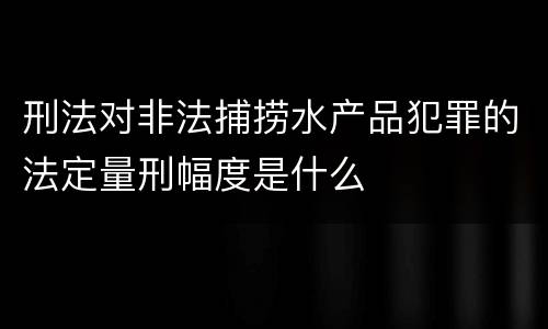 刑法对非法捕捞水产品犯罪的法定量刑幅度是什么
