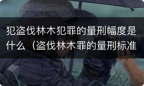 犯盗伐林木犯罪的量刑幅度是什么（盗伐林木罪的量刑标准）