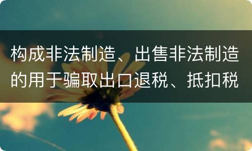 构成非法制造、出售非法制造的用于骗取出口退税、抵扣税款发票罪的条件有哪些