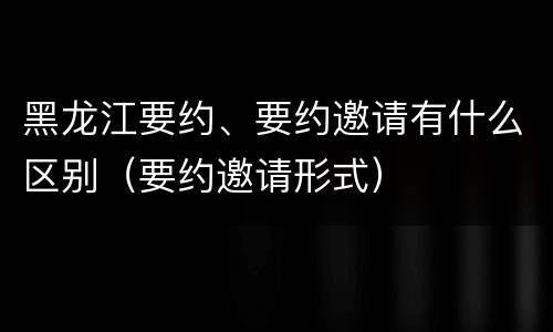 黑龙江要约、要约邀请有什么区别（要约邀请形式）