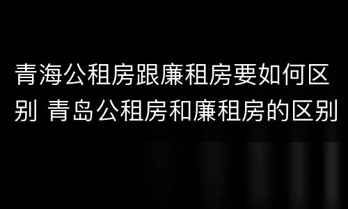 青海公租房跟廉租房要如何区别 青岛公租房和廉租房的区别