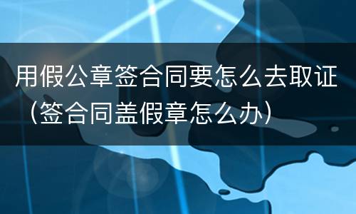 用假公章签合同要怎么去取证（签合同盖假章怎么办）