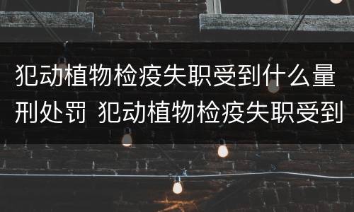犯动植物检疫失职受到什么量刑处罚 犯动植物检疫失职受到什么量刑处罚