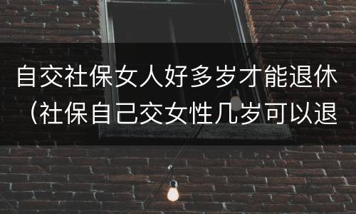 自交社保女人好多岁才能退休（社保自己交女性几岁可以退休）