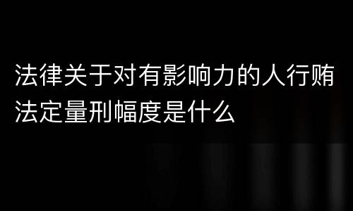 法律关于对有影响力的人行贿法定量刑幅度是什么