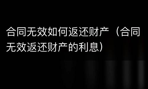 合同无效如何返还财产（合同无效返还财产的利息）