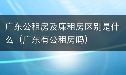 广东公租房及廉租房区别是什么（广东有公租房吗）
