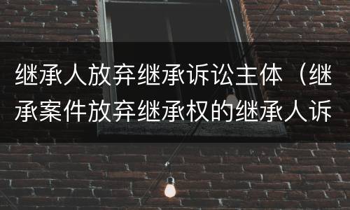 继承人放弃继承诉讼主体（继承案件放弃继承权的继承人诉讼地位）