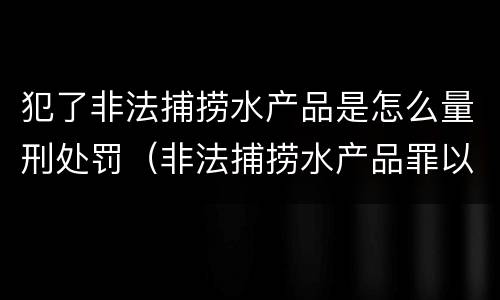 犯了非法捕捞水产品是怎么量刑处罚（非法捕捞水产品罪以后有什么）
