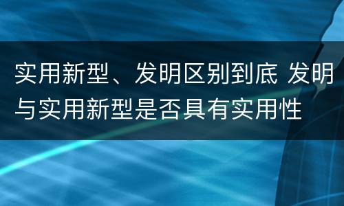 实用新型、发明区别到底 发明与实用新型是否具有实用性