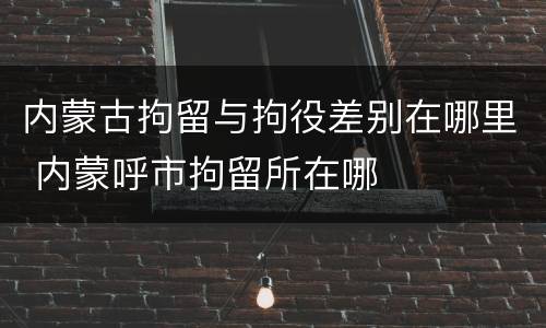 内蒙古拘留与拘役差别在哪里 内蒙呼市拘留所在哪