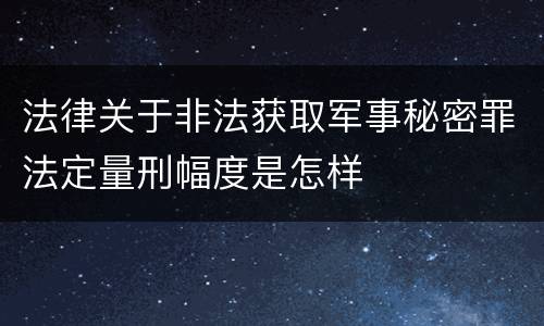法律关于非法获取军事秘密罪法定量刑幅度是怎样