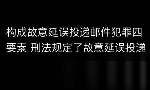构成故意延误投递邮件犯罪四要素 刑法规定了故意延误投递邮件罪