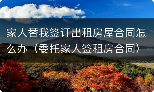 家人替我签订出租房屋合同怎么办（委托家人签租房合同）