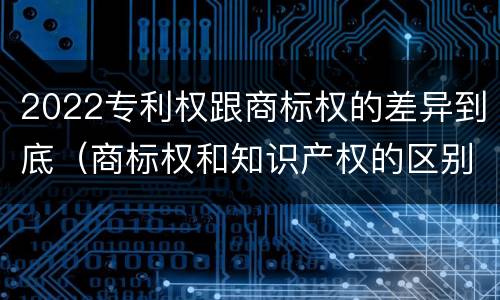 2022专利权跟商标权的差异到底（商标权和知识产权的区别）