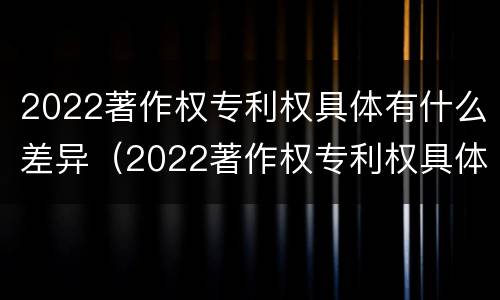 2022著作权专利权具体有什么差异（2022著作权专利权具体有什么差异呢）