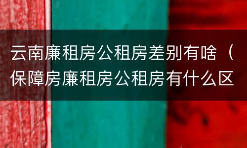 云南廉租房公租房差别有啥（保障房廉租房公租房有什么区别）