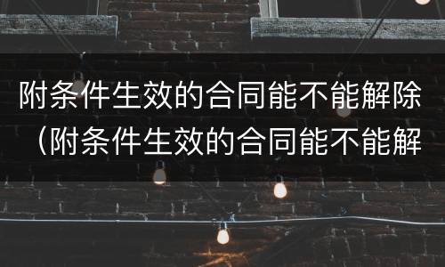 附条件生效的合同能不能解除（附条件生效的合同能不能解除合同）