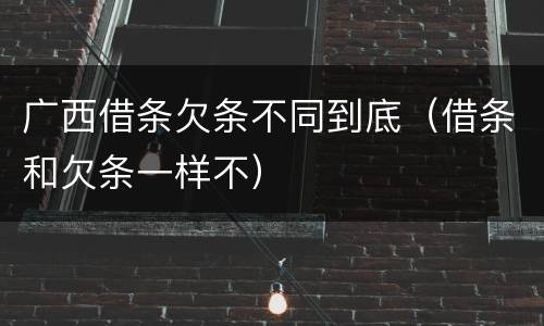 广西借条欠条不同到底（借条和欠条一样不）