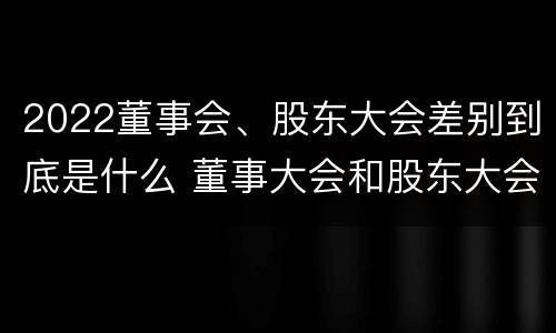 2022董事会、股东大会差别到底是什么 董事大会和股东大会的区别