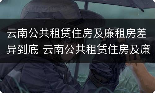云南公共租赁住房及廉租房差异到底 云南公共租赁住房及廉租房差异到底多大