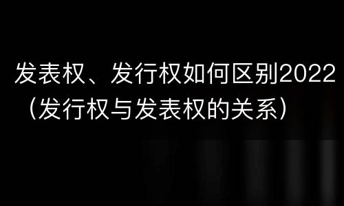 发表权、发行权如何区别2022（发行权与发表权的关系）