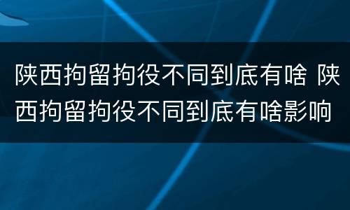 陕西拘留拘役不同到底有啥 陕西拘留拘役不同到底有啥影响
