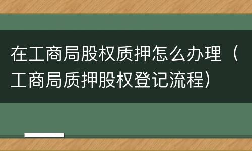 在工商局股权质押怎么办理（工商局质押股权登记流程）