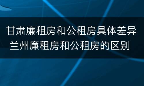 甘肃廉租房和公租房具体差异 兰州廉租房和公租房的区别
