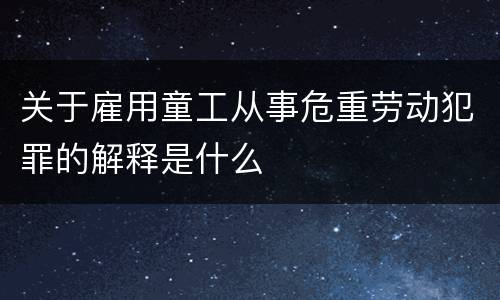 关于雇用童工从事危重劳动犯罪的解释是什么