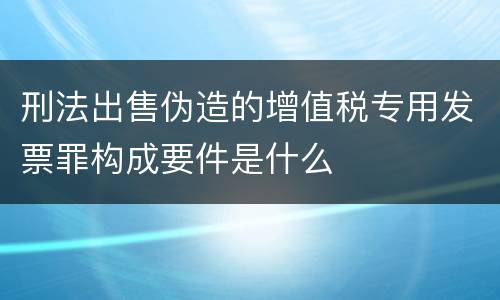 刑法出售伪造的增值税专用发票罪构成要件是什么