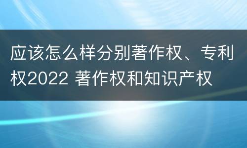 应该怎么样分别著作权、专利权2022 著作权和知识产权