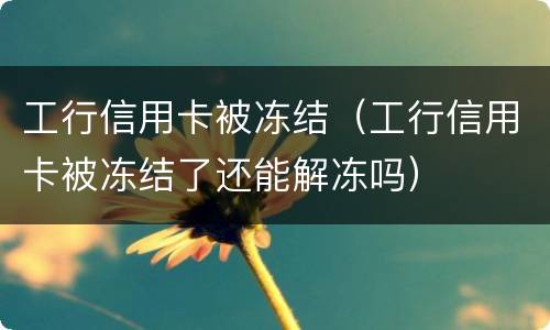 工行信用卡被冻结（工行信用卡被冻结了还能解冻吗）