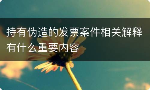 持有伪造的发票案件相关解释有什么重要内容