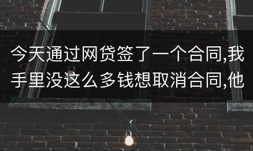 今天通过网贷签了一个合同,我手里没这么多钱想取消合同,他说取消合同要起诉我