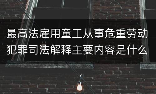 最高法雇用童工从事危重劳动犯罪司法解释主要内容是什么