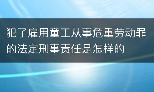 犯了雇用童工从事危重劳动罪的法定刑事责任是怎样的