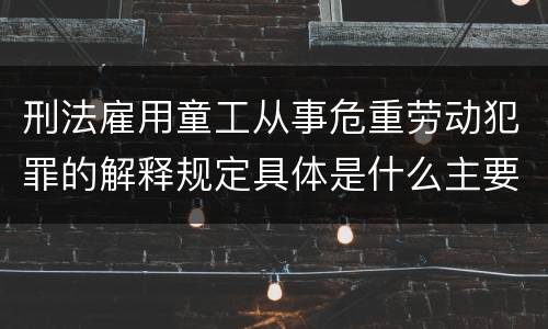 刑法雇用童工从事危重劳动犯罪的解释规定具体是什么主要内容