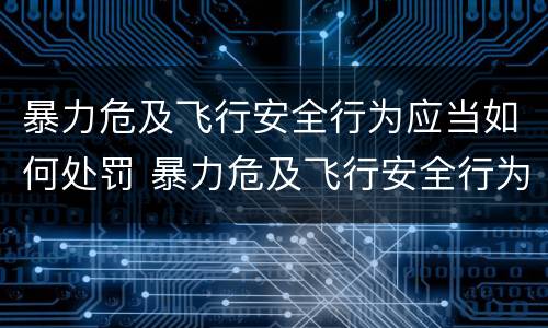 暴力危及飞行安全行为应当如何处罚 暴力危及飞行安全行为应当如何处罚