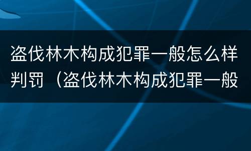盗伐林木构成犯罪一般怎么样判罚（盗伐林木构成犯罪一般怎么样判罚多少钱）
