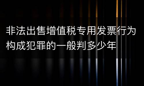 非法出售增值税专用发票行为构成犯罪的一般判多少年