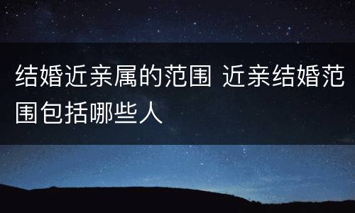 结婚近亲属的范围 近亲结婚范围包括哪些人