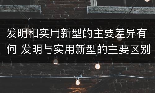 发明和实用新型的主要差异有何 发明与实用新型的主要区别