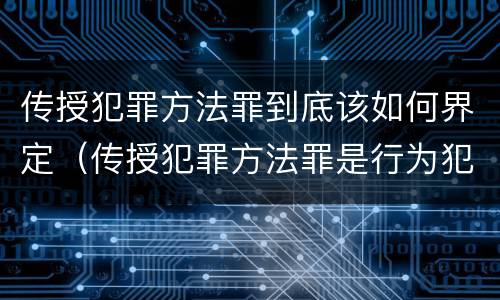传授犯罪方法罪到底该如何界定（传授犯罪方法罪是行为犯吗）