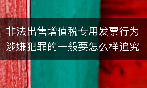 非法出售增值税专用发票行为涉嫌犯罪的一般要怎么样追究法律责任
