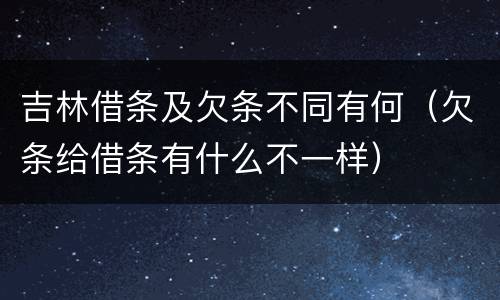 吉林借条及欠条不同有何（欠条给借条有什么不一样）