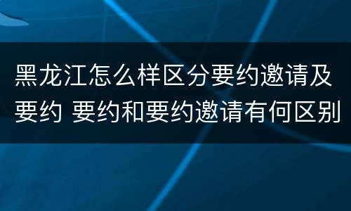黑龙江怎么样区分要约邀请及要约 要约和要约邀请有何区别?